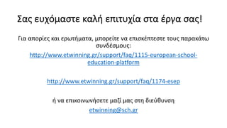 Σας ευχόμαστε καλή επιτυχία στα έργα σας!
Για απορίες και ερωτήματα, μπορείτε να επισκέπτεστε τους παρακάτω
συνδέσμους:
http://www.etwinning.gr/support/faq/1115-european-school-
education-platform
http://www.etwinning.gr/support/faq/1174-esep
ή να επικοινωνήσετε μαζί μας στη διεύθυνση
etwinning@sch.gr
 