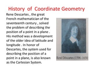 History of Coordinate Geometry
Rene Descartes , the great
French mathematician of the
seventeenth century , solved
the problem of describing the
position of a point in a plane .
His method was a development
of the older idea of latitude and
longitude . In honor of
Descartes, the system used for
describing the position of a
point in a plane, is also known
as the Cartesian System.
 