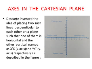 AXES IN THE CARTESIAN PLANE
• Descarte invented the
idea of placing two such
lines perpendicular to
each other on a plane
such that one of them is
horizontal and the
other vertical, named
as X’X (x-axis)and YY’ (y-
axis) respectively as
described in the figure :
 