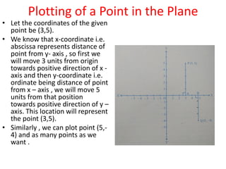 Plotting of a Point in the Plane
• Let the coordinates of the given
point be (3,5).
• We know that x-coordinate i.e.
abscissa represents distance of
point from y- axis , so first we
will move 3 units from origin
towards positive direction of x -
axis and then y-coordinate i.e.
ordinate being distance of point
from x – axis , we will move 5
units from that position
towards positive direction of y –
axis. This location will represent
the point (3,5).
• Similarly , we can plot point (5,-
4) and as many points as we
want .
 