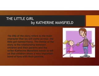THE LITTLE GIRL
by KATHERINE MANSFIELD
The title of the story refers to the main
character that we will come across- the
little girl named Kezia. The theme of the
story is the relationship between
children and their parents and the
writer Katherine Mansfield wants to tell
us that children share a very important
bond of love with their parents.
 