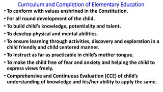 Curriculum and Completion of Elementary Education
• To conform with values enshrined in the Constitution.
• For all round development of the child.
• To build child's knowledge, potentiality and talent.
• To develop physical and mental abilities.
• To ensure learning through activities, discovery and exploration in a
child friendly and child centered manner.
• To Instruct as far as practicable in child’s mother tongue.
• To make the child free of fear and anxiety and helping the child to
express views freely.
• Comprehensive and Continuous Evaluation (CCE) of child’s
understanding of knowledge and his/her ability to apply the same.
 