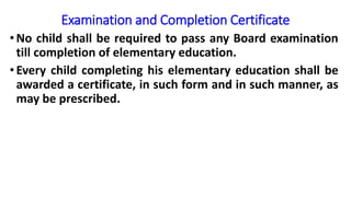 Examination and Completion Certificate
•No child shall be required to pass any Board examination
till completion of elementary education.
•Every child completing his elementary education shall be
awarded a certificate, in such form and in such manner, as
may be prescribed.
 