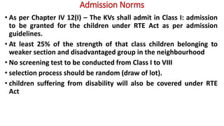 Admission Norms
• As per Chapter IV 12(I) – The KVs shall admit in Class I: admission
to be granted for the children under RTE Act as per admission
guidelines.
• At least 25% of the strength of that class children belonging to
weaker section and disadvantaged group in the neighbourhood
• No screening test to be conducted from Class I to VIII
• selection process should be random (draw of lot).
• children suffering from disability will also be covered under RTE
Act
 