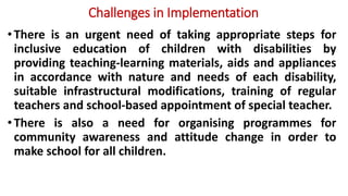 Challenges in Implementation
•There is an urgent need of taking appropriate steps for
inclusive education of children with disabilities by
providing teaching-learning materials, aids and appliances
in accordance with nature and needs of each disability,
suitable infrastructural modifications, training of regular
teachers and school-based appointment of special teacher.
•There is also a need for organising programmes for
community awareness and attitude change in order to
make school for all children.
 