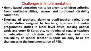Challenges in Implementation
•Home-based education has to be given to children suffering
from multi-disabilities, severe and profound disability
conditions.
•Shortage of teachers, alarming pupil-teacher ratio, other
official duties assigned to teachers, business in training
programmes, duties in block level office, making Aadhar
cards and voter ID Cards etc, no training of regular teachers
in education of children with disabilities and non-
availability of special teacher support on daily basis are
challenges in the implementation of RTE.
 