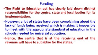 Funding
• The Right to Education act has clearly laid down distinct
responsibilities for the centre, state and local bodies for its
implementation.
• However, a lot of states have been complaining about the
lack of funds being received which is making it impossible
to meet with the appropriate standard of education in the
schools needed for universal education.
• Hence, the centre that is at the receiving end of the
revenue will have to subsidize for the states.
 