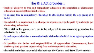 The RTE Act provides…
• Right of children to free and compulsory education till completion of elementary
education in a neighbourhood school.
• It ensures free & compulsory education to all children within the age group of 6
to 14.
• No school fees, capitation fees, charges or expenses are to be paid by a child to get
elementary education.
• The child or his parents are not to be subjected to any screening procedure for
admission to school.
• It makes provisions for a non-admitted child to be admitted to an age appropriate
class.
• It specifies the duties and responsibilities of appropriate Governments, local
authority and parents in providing free and compulsory education.
• financial and other responsibilities between the Central and State Governments.
 