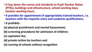 • It lays down the norms and standards to Pupil Teacher Ratios
(PTRs), buildings and infrastructure, school-working days,
teacher-working hours.
• It provides for appointment of appropriately trained teachers, i.e.
teachers with the requisite entry and academic qualifications.
• It prohibits
(a) physical punishment and mental harassment;
(b) screening procedures for admission of children;
(c) capitation fee;
(d) private tuition by teachers and
(e) running of schools without recognition
 