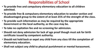 Responsibilities of School
• To provide free and compulsory elementary education to all children
admitted.
• To provide free & compulsory elementary education to weaker section and
disadvantaged group to the extent of at least 25% of the strength of the class.
• To provide such information as may be required by the appropriate
Government or the local authority, as the case may be.
• To take no capitation fee and no screening for admission.
• Should not deny admission for lack of age proof though must ask for birth
certificate issued by competent authority.
• Should not hold back or expel any child from any class till the completion of
elementary education.
• Shall not subject any child to physical punishment or mental harassment.
 