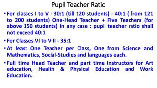 Pupil Teacher Ratio
•For classes I to V - 30:1 (till 120 students) - 40:1 ( from 121
to 200 students) One-Head Teacher + Five Teachers (for
above 150 students) In any case : pupil teacher ratio shall
not exceed 40:1
•For Classes VI to VIII - 35:1
•At least One Teacher per Class, One from Science and
Mathematics, Social-Studies and languages each.
•Full time Head Teacher and part time Instructors for Art
education, Health & Physical Education and Work
Education.
 