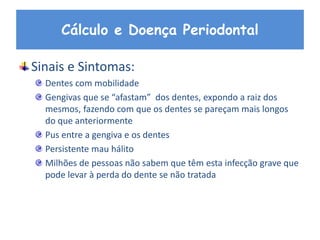 Cálculo e Doença Periodontal
Sinais e Sintomas:
Dentes com mobilidade
Gengivas que se “afastam” dos dentes, expondo a raiz dos
mesmos, fazendo com que os dentes se pareçam mais longos
do que anteriormente
Pus entre a gengiva e os dentes
Persistente mau hálito
Milhões de pessoas não sabem que têm esta infecção grave que
pode levar à perda do dente se não tratada
 