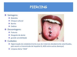 PIERCING
Vantagens:
Rebeldia
Choque cultural
Bonito
Exótico
Desvantagens:
Fraturas
Desgaste de dente
grande sensibilidade
Cuidados:
Higienização do estabelecimento (uso de materiais devidamente esterilizados,
pois ocorre a transmissão de hepatite B, AIDS entre outras doenças)
Limpeza diária “JOIA”
 