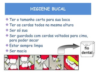 HIGIENE BUCAL
Ter o tamanho certo para sua boca
Ter os cerdas todos na mesma altura
Ser só sua
Ser guardada com cerdas voltados para cima,
para poder secar
Estar sempre limpa
Ser macia
 