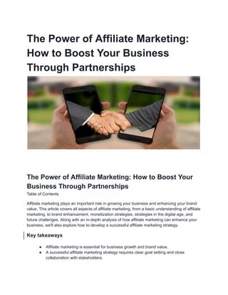 The Power of Affiliate Marketing:
How to Boost Your Business
Through Partnerships
The Power of Affiliate Marketing: How to Boost Your
Business Through Partnerships
Table of Contents
Affiliate marketing plays an important role in growing your business and enhancing your brand
value. This article covers all aspects of affiliate marketing, from a basic understanding of affiliate
marketing, to brand enhancement, monetization strategies, strategies in the digital age, and
future challenges. Along with an in-depth analysis of how affiliate marketing can enhance your
business, we'll also explore how to develop a successful affiliate marketing strategy.
Key takeaways
● Affiliate marketing is essential for business growth and brand value.
● A successful affiliate marketing strategy requires clear goal setting and close
collaboration with stakeholders.
 