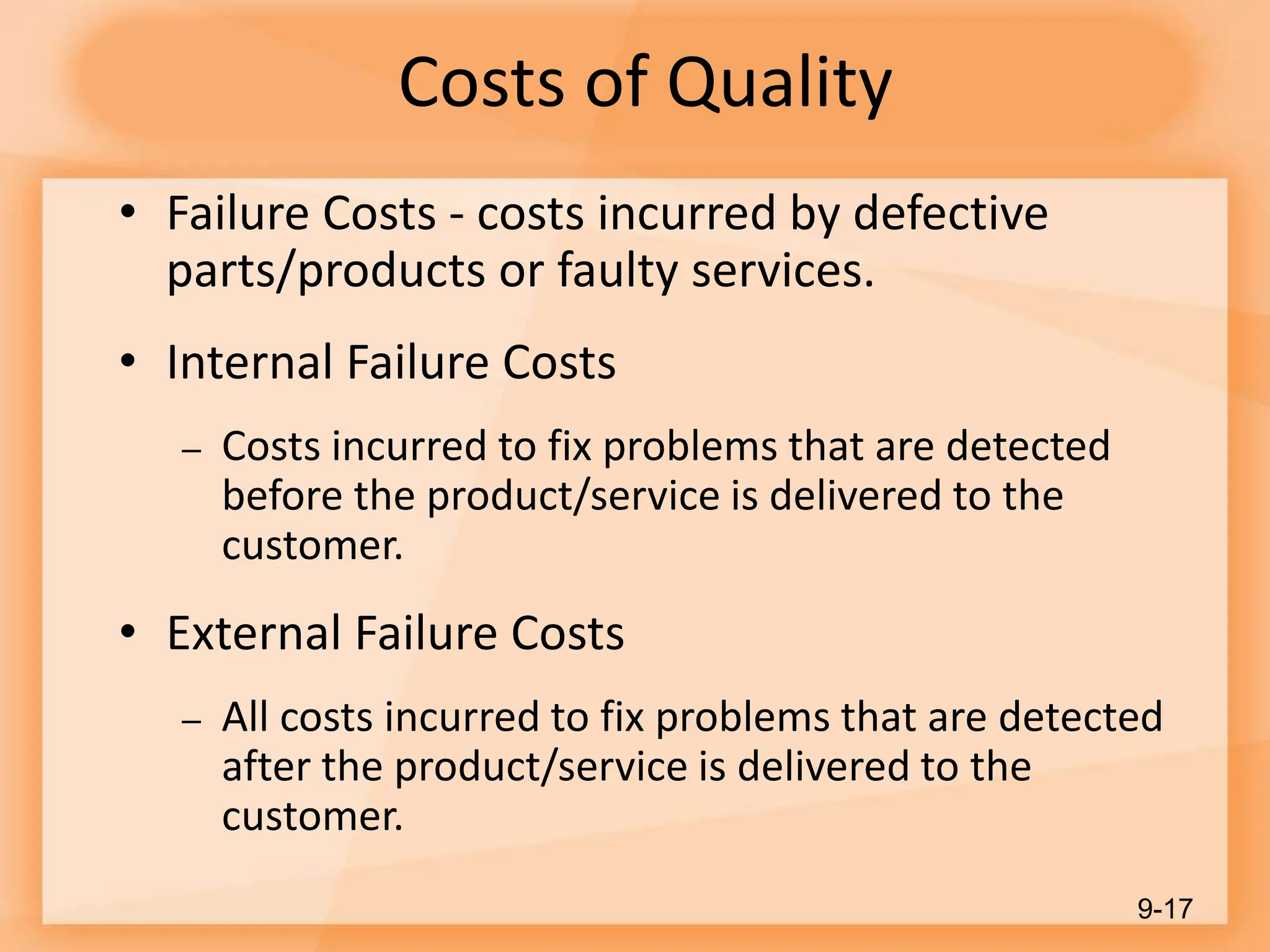 Costs of Quality
• Failure Costs - costs incurred by defective
parts/products or faulty services.
• Internal Failure Costs
– Costs incurred to fix problems that are detected
before the product/service is delivered to the
customer.
• External Failure Costs
– All costs incurred to fix problems that are detected
after the product/service is delivered to the
customer.
9-17
 