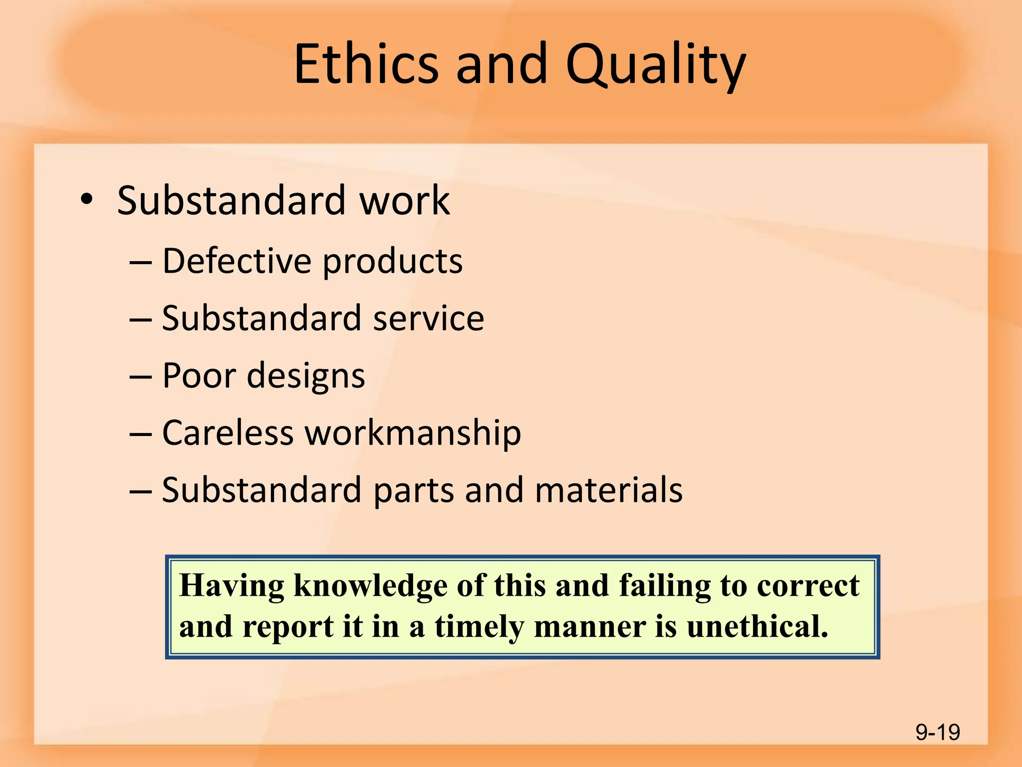 Ethics and Quality
• Substandard work
– Defective products
– Substandard service
– Poor designs
– Careless workmanship
– Substandard parts and materials
9-19
Having knowledge of this and failing to correct
and report it in a timely manner is unethical.
 