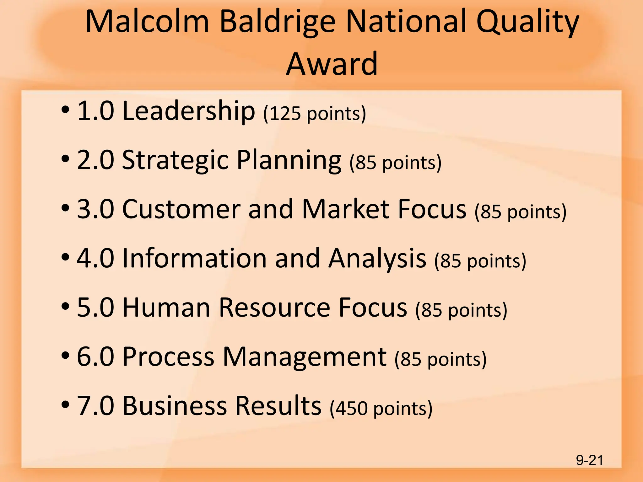 Malcolm Baldrige National Quality
Award
• 1.0 Leadership (125 points)
• 2.0 Strategic Planning (85 points)
• 3.0 Customer and Market Focus (85 points)
• 4.0 Information and Analysis (85 points)
• 5.0 Human Resource Focus (85 points)
• 6.0 Process Management (85 points)
• 7.0 Business Results (450 points)
9-21
 