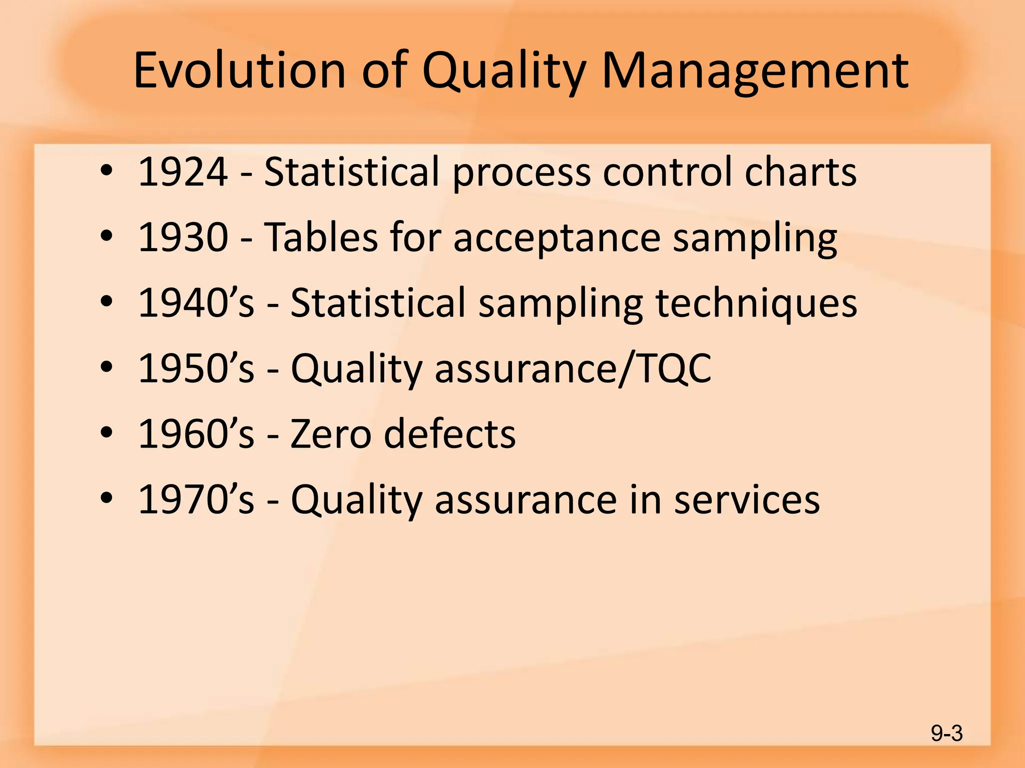 Evolution of Quality Management
• 1924 - Statistical process control charts
• 1930 - Tables for acceptance sampling
• 1940’s - Statistical sampling techniques
• 1950’s - Quality assurance/TQC
• 1960’s - Zero defects
• 1970’s - Quality assurance in services
9-3
 