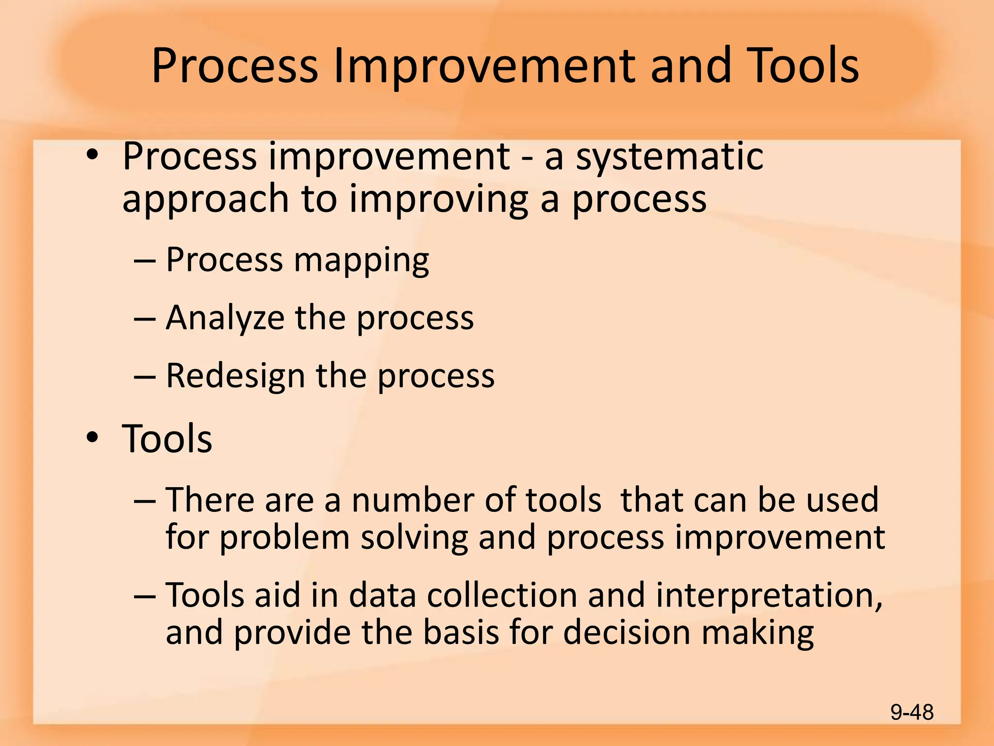 Process Improvement and Tools
• Process improvement - a systematic
approach to improving a process
– Process mapping
– Analyze the process
– Redesign the process
• Tools
– There are a number of tools that can be used
for problem solving and process improvement
– Tools aid in data collection and interpretation,
and provide the basis for decision making
9-48
 