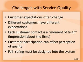 Challenges with Service Quality
• Customer expectations often change
• Different customers have different
expectations
• Each customer contact is a “moment of truth”
(impression about the firm.)
• Customer participation can affect perception
of quality
• Fail- safing must be designed into the system
9-12
 