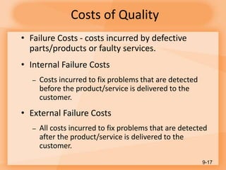 Costs of Quality
• Failure Costs - costs incurred by defective
parts/products or faulty services.
• Internal Failure Costs
– Costs incurred to fix problems that are detected
before the product/service is delivered to the
customer.
• External Failure Costs
– All costs incurred to fix problems that are detected
after the product/service is delivered to the
customer.
9-17
 