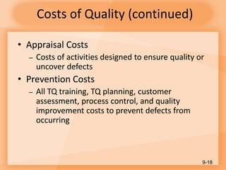 Costs of Quality (continued)
• Appraisal Costs
– Costs of activities designed to ensure quality or
uncover defects
• Prevention Costs
– All TQ training, TQ planning, customer
assessment, process control, and quality
improvement costs to prevent defects from
occurring
9-18
 