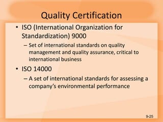 Quality Certification
• ISO (International Organization for
Standardization) 9000
– Set of international standards on quality
management and quality assurance, critical to
international business
• ISO 14000
– A set of international standards for assessing a
company’s environmental performance
9-25
 