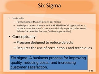 Six Sigma
• Statistically
– Having no more than 3.4 defects per million
– A six sigma process is one in which 99.99966% of all opportunities to
produce some feature of a part are statistically expected to be free of
defects (3.4 defective features / million opportunities)
• Conceptually
– Program designed to reduce defects
– Requires the use of certain tools and techniques
9-35
Six sigma: A business process for improving
quality, reducing costs, and increasing
customer satisfaction.
 