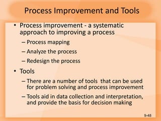 Process Improvement and Tools
• Process improvement - a systematic
approach to improving a process
– Process mapping
– Analyze the process
– Redesign the process
• Tools
– There are a number of tools that can be used
for problem solving and process improvement
– Tools aid in data collection and interpretation,
and provide the basis for decision making
9-48
 