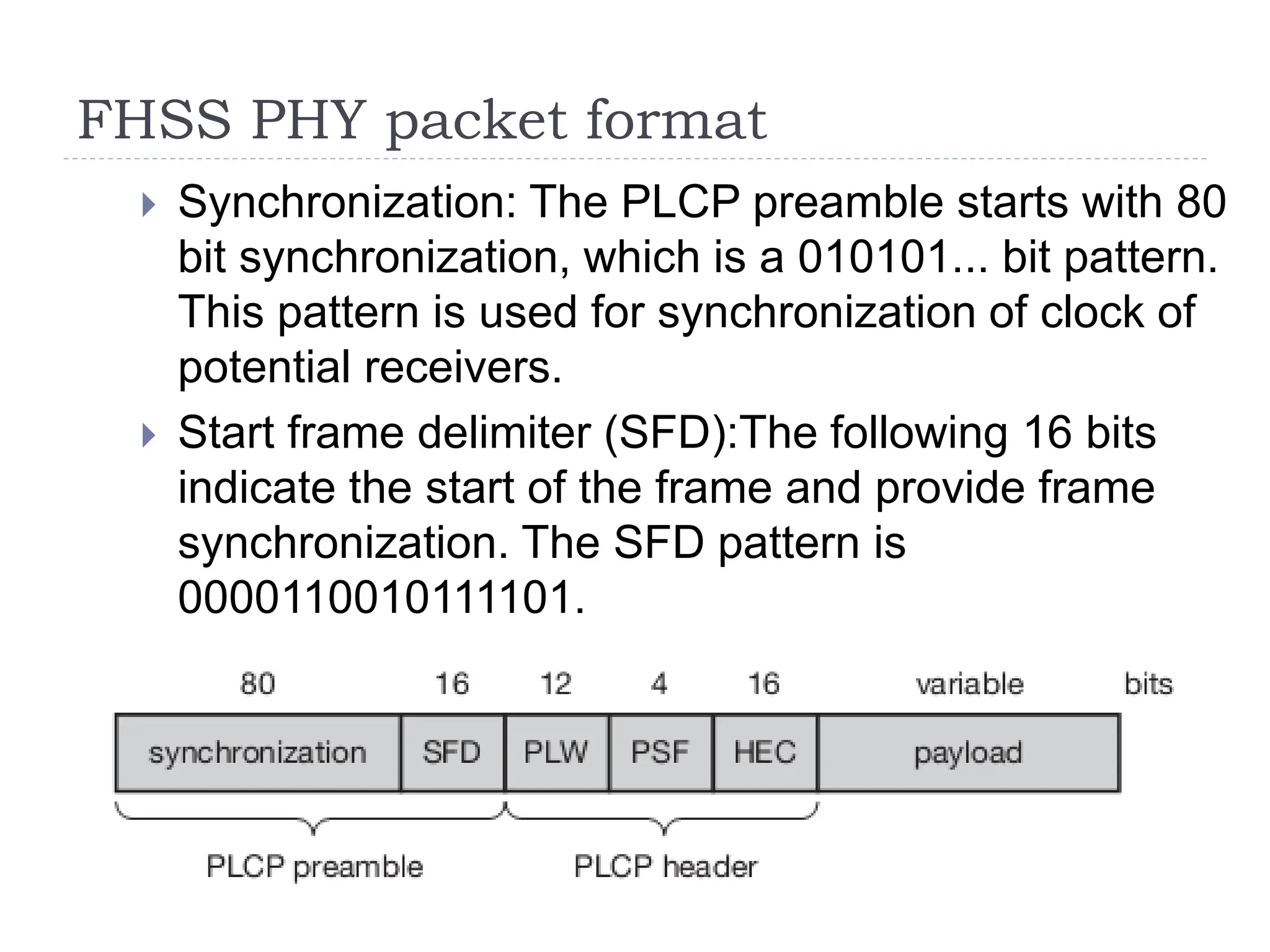 FHSS PHY packet format
 Synchronization: The PLCP preamble starts with 80
bit synchronization, which is a 010101... bit pattern.
This pattern is used for synchronization of clock of
potential receivers.
 Start frame delimiter (SFD):The following 16 bits
indicate the start of the frame and provide frame
synchronization. The SFD pattern is
0000110010111101.
 