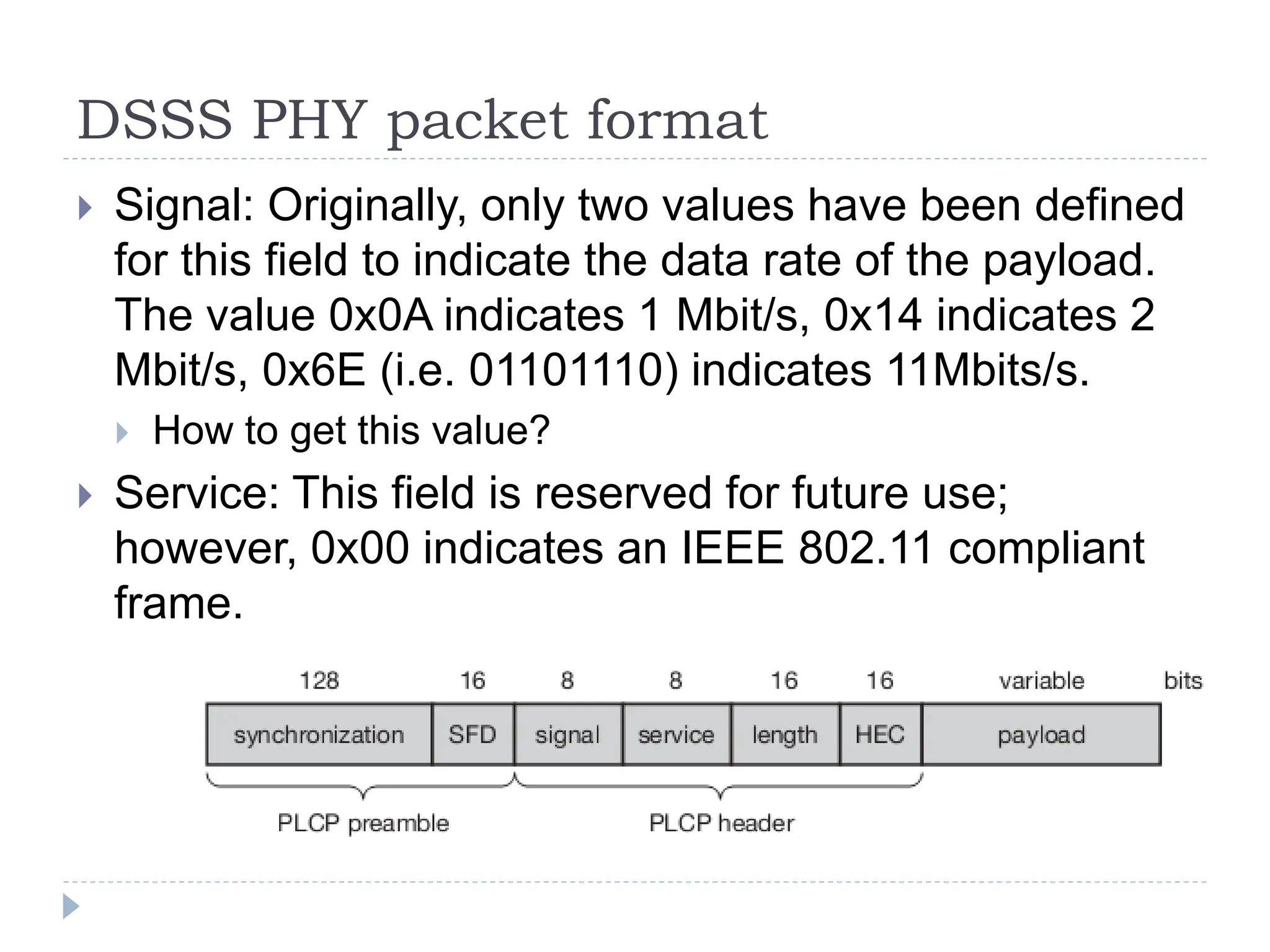 DSSS PHY packet format
 Signal: Originally, only two values have been defined
for this field to indicate the data rate of the payload.
The value 0x0A indicates 1 Mbit/s, 0x14 indicates 2
Mbit/s, 0x6E (i.e. 01101110) indicates 11Mbits/s.
 How to get this value?
 Service: This field is reserved for future use;
however, 0x00 indicates an IEEE 802.11 compliant
frame.
 