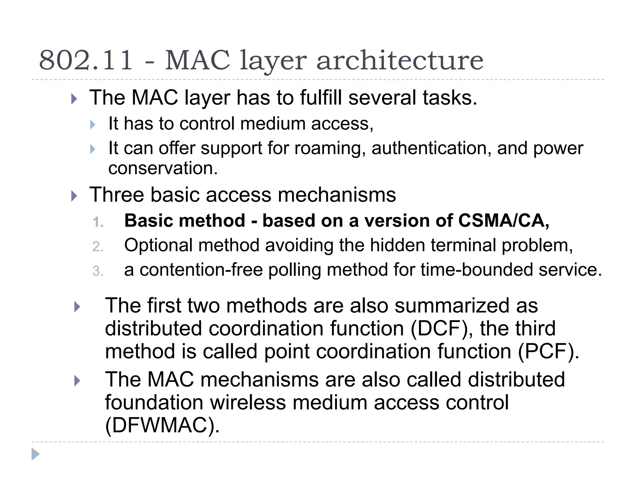 802.11 - MAC layer architecture
 The MAC layer has to fulfill several tasks.
 It has to control medium access,
 It can offer support for roaming, authentication, and power
conservation.
 Three basic access mechanisms
1. Basic method - based on a version of CSMA/CA,
2. Optional method avoiding the hidden terminal problem,
3. a contention-free polling method for time-bounded service.
 The first two methods are also summarized as
distributed coordination function (DCF), the third
method is called point coordination function (PCF).
 The MAC mechanisms are also called distributed
foundation wireless medium access control
(DFWMAC).
 