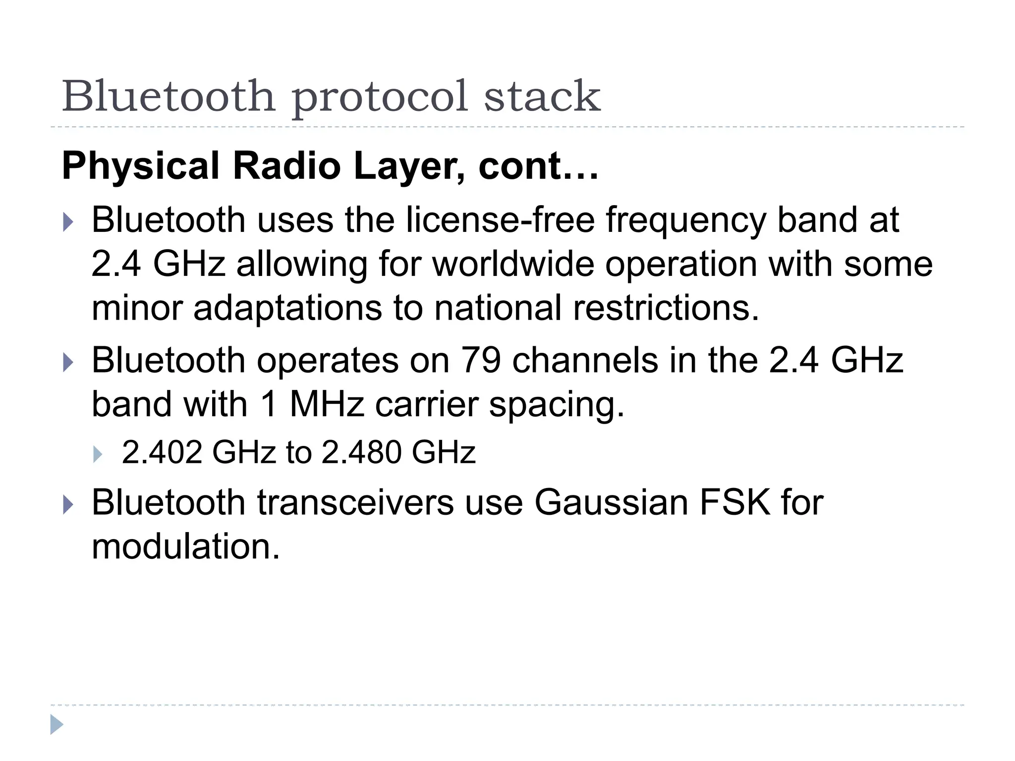 Bluetooth protocol stack
Physical Radio Layer, cont…
 Bluetooth uses the license-free frequency band at
2.4 GHz allowing for worldwide operation with some
minor adaptations to national restrictions.
 Bluetooth operates on 79 channels in the 2.4 GHz
band with 1 MHz carrier spacing.
 2.402 GHz to 2.480 GHz
 Bluetooth transceivers use Gaussian FSK for
modulation.
 