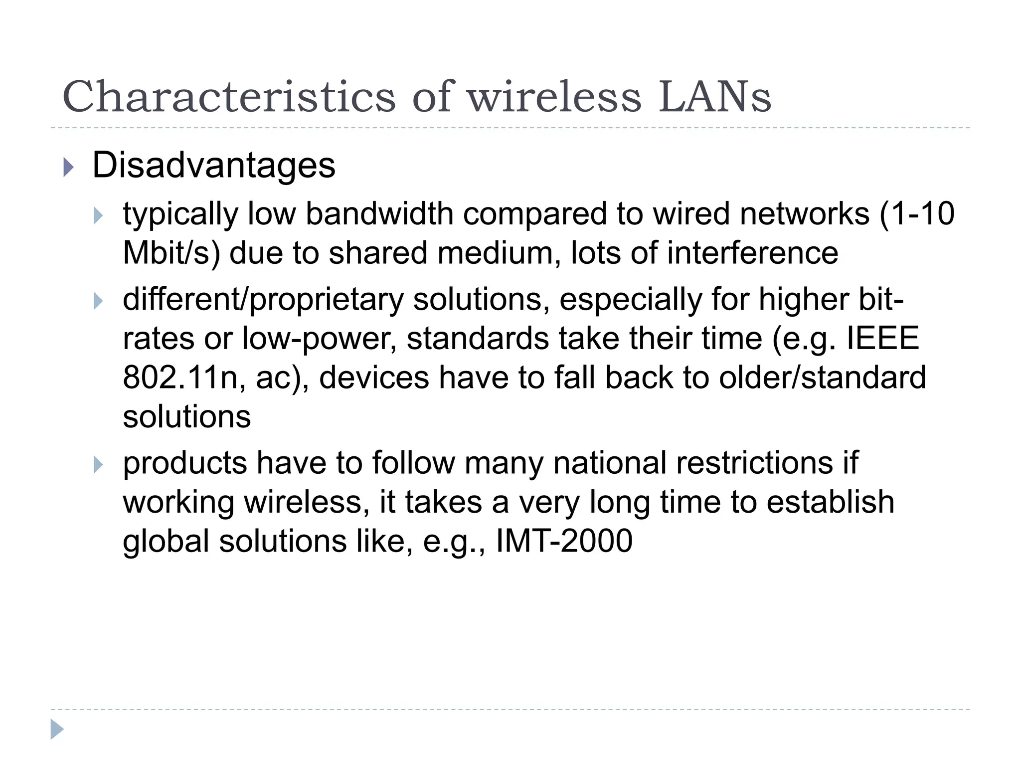 Characteristics of wireless LANs
 Disadvantages
 typically low bandwidth compared to wired networks (1-10
Mbit/s) due to shared medium, lots of interference
 different/proprietary solutions, especially for higher bit-
rates or low-power, standards take their time (e.g. IEEE
802.11n, ac), devices have to fall back to older/standard
solutions
 products have to follow many national restrictions if
working wireless, it takes a very long time to establish
global solutions like, e.g., IMT-2000
 