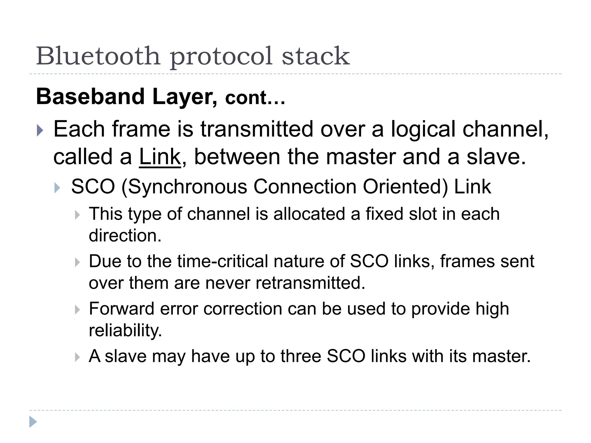 Bluetooth protocol stack
Baseband Layer, cont…
 Each frame is transmitted over a logical channel,
called a Link, between the master and a slave.
 SCO (Synchronous Connection Oriented) Link
 This type of channel is allocated a fixed slot in each
direction.
 Due to the time-critical nature of SCO links, frames sent
over them are never retransmitted.
 Forward error correction can be used to provide high
reliability.
 A slave may have up to three SCO links with its master.
 