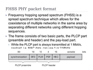FHSS PHY packet format
 Frequency hopping spread spectrum (FHSS) is a
spread spectrum technique which allows for the
coexistence of multiple networks in the same area by
separating different networks using different hopping
sequences.
 The frame consists of two basic parts, the PLCP part
(preamble and header) and the pay-load part.
 While the PLCP part is always transmitted at 1 Mbit/s,
payload, i.e. MAC data, can use 1 or 2 Mbit/s.
 