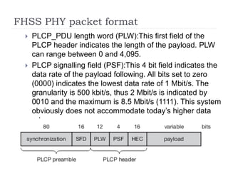 FHSS PHY packet format
 PLCP_PDU length word (PLW):This first field of the
PLCP header indicates the length of the payload. PLW
can range between 0 and 4,095.
 PLCP signalling field (PSF):This 4 bit field indicates the
data rate of the payload following. All bits set to zero
(0000) indicates the lowest data rate of 1 Mbit/s. The
granularity is 500 kbit/s, thus 2 Mbit/s is indicated by
0010 and the maximum is 8.5 Mbit/s (1111). This system
obviously does not accommodate today’s higher data
rates.
 