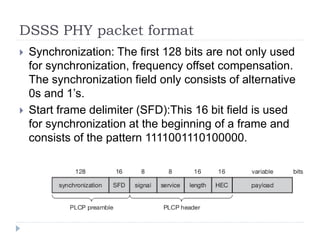 DSSS PHY packet format
 Synchronization: The first 128 bits are not only used
for synchronization, frequency offset compensation.
The synchronization field only consists of alternative
0s and 1’s.
 Start frame delimiter (SFD):This 16 bit field is used
for synchronization at the beginning of a frame and
consists of the pattern 1111001110100000.
 