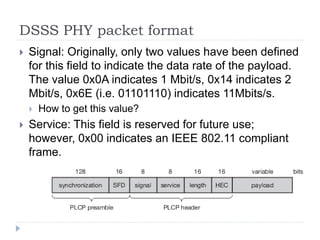 DSSS PHY packet format
 Signal: Originally, only two values have been defined
for this field to indicate the data rate of the payload.
The value 0x0A indicates 1 Mbit/s, 0x14 indicates 2
Mbit/s, 0x6E (i.e. 01101110) indicates 11Mbits/s.
 How to get this value?
 Service: This field is reserved for future use;
however, 0x00 indicates an IEEE 802.11 compliant
frame.
 