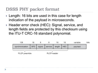 DSSS PHY packet format
 Length: 16 bits are used in this case for length
indication of the payload in microseconds.
 Header error check (HEC): Signal, service, and
length fields are protected by this checksum using
the ITU-T CRC-16 standard polynomial.
 