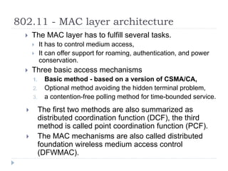 802.11 - MAC layer architecture
 The MAC layer has to fulfill several tasks.
 It has to control medium access,
 It can offer support for roaming, authentication, and power
conservation.
 Three basic access mechanisms
1. Basic method - based on a version of CSMA/CA,
2. Optional method avoiding the hidden terminal problem,
3. a contention-free polling method for time-bounded service.
 The first two methods are also summarized as
distributed coordination function (DCF), the third
method is called point coordination function (PCF).
 The MAC mechanisms are also called distributed
foundation wireless medium access control
(DFWMAC).
 