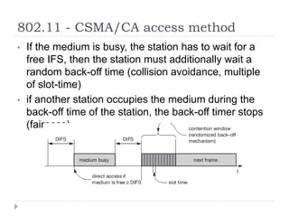 802.11 - CSMA/CA access method
• If the medium is busy, the station has to wait for a
free IFS, then the station must additionally wait a
random back-off time (collision avoidance, multiple
of slot-time)
• if another station occupies the medium during the
back-off time of the station, the back-off timer stops
(fairness)
 