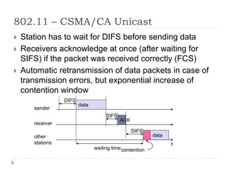 802.11 – CSMA/CA Unicast
 Station has to wait for DIFS before sending data
 Receivers acknowledge at once (after waiting for
SIFS) if the packet was received correctly (FCS)
 Automatic retransmission of data packets in case of
transmission errors, but exponential increase of
contention window
t
SIFS
DIFS
data
ACK
waiting time
other
stations
receiver
sender
data
DIFS
contention
 