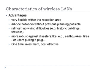 Characteristics of wireless LANs
 Advantages
 very flexible within the reception area
 ad-hoc networks without previous planning possible
 (almost) no wiring difficulties (e.g. historic buildings,
firewalls)
 more robust against disasters like, e.g., earthquakes, fires
- or users pulling a plug...
 One time investment, cost effective
 