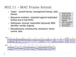 802.11 – MAC Frame format
 Types: control frames, management frames, data
frames
 Sequence numbers: important against duplicated
frames due to lost ACKs
 Addresses: receiver, transmitter (physical), BSS
identifier, sender (logical)
 Miscellaneous: sending time, checksum, frame
control, data
• Only the first
three and the
last field are
present in all
frames!
• 802.11ac allows
for a variable
frame body
 