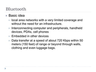 Bluetooth
 Basic idea
 local area networks with a very limited coverage and
without the need for an infrastructure.
 Interconnecting computer and peripherals, handheld
devices, PDAs, cell phones
 Embedded in other devices
 Data transfer at a speed of about 720 Kbps within 50
meters (150 feet) of range or beyond through walls,
clothing and even luggage bags.
 