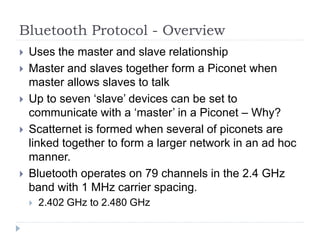 Bluetooth Protocol - Overview
 Uses the master and slave relationship
 Master and slaves together form a Piconet when
master allows slaves to talk
 Up to seven ‘slave’ devices can be set to
communicate with a ‘master’ in a Piconet – Why?
 Scatternet is formed when several of piconets are
linked together to form a larger network in an ad hoc
manner.
 Bluetooth operates on 79 channels in the 2.4 GHz
band with 1 MHz carrier spacing.
 2.402 GHz to 2.480 GHz
 