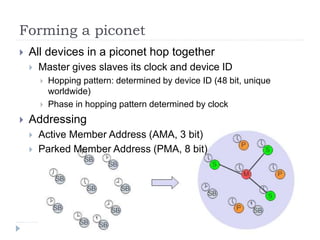 Forming a piconet
 All devices in a piconet hop together
 Master gives slaves its clock and device ID
 Hopping pattern: determined by device ID (48 bit, unique
worldwide)
 Phase in hopping pattern determined by clock
 Addressing
 Active Member Address (AMA, 3 bit)
 Parked Member Address (PMA, 8 bit)
 