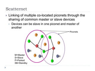 Scatternet
 Linking of multiple co-located piconets through the
sharing of common master or slave devices
 Devices can be slave in one piconet and master of
another
M=Master
S=Slave
P=Parked
SB=Standby
M
S
P
SB
S
S
P
P
SB
M
S
S
P
SB
Piconets
 
